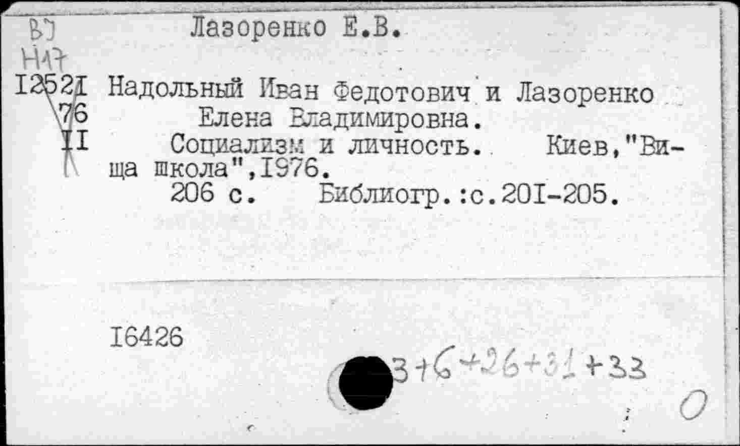 ﻿Лазоренко Е.В
Ж
12^21 Надельный Иван Федотович и Лазоренко \76 Елена Владимировна.
II	Социализм и личность.	Киев,"В
ща школа",1976.
206с. Библиогр.:с.201-205.
16426